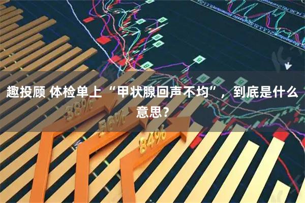 趣投顾 体检单上 “甲状腺回声不均”，到底是什么意思？