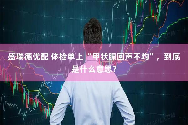 盛瑞德优配 体检单上 “甲状腺回声不均”，到底是什么意思？