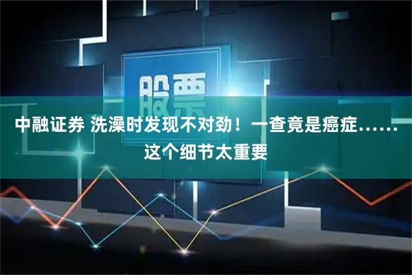 中融证券 洗澡时发现不对劲！一查竟是癌症……这个细节太重要