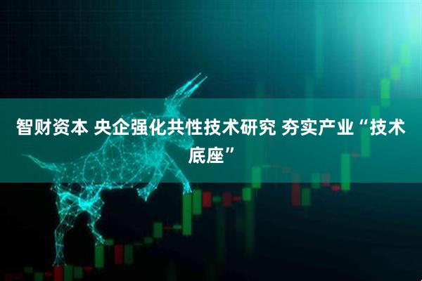 智财资本 央企强化共性技术研究 夯实产业“技术底座”