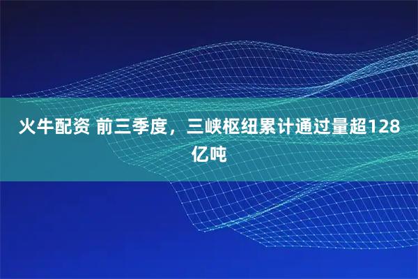 火牛配资 前三季度，三峡枢纽累计通过量超128亿吨