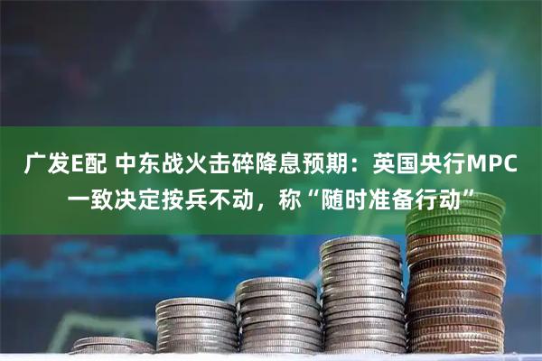 广发E配 中东战火击碎降息预期：英国央行MPC一致决定按兵不动，称“随时准备行动”