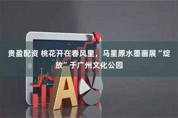 贵盈配资 桃花开在春风里，马星原水墨画展“绽放”于广州文化公园