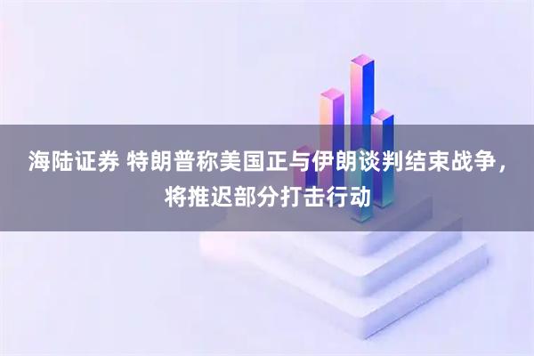海陆证券 特朗普称美国正与伊朗谈判结束战争，将推迟部分打击行动