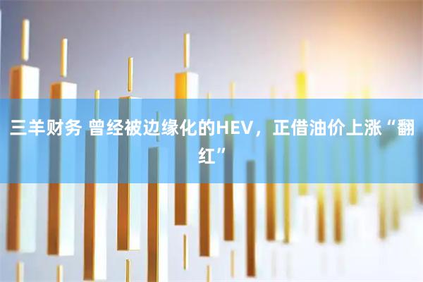 三羊财务 曾经被边缘化的HEV，正借油价上涨“翻红”