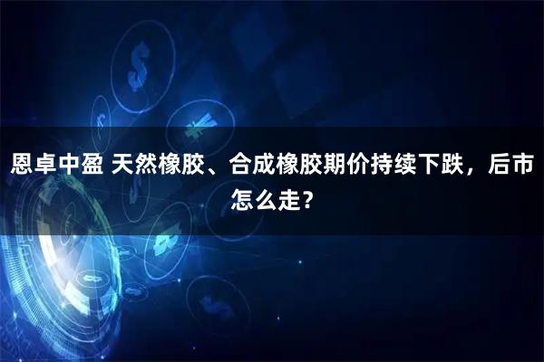 恩卓中盈 天然橡胶、合成橡胶期价持续下跌，后市怎么走？